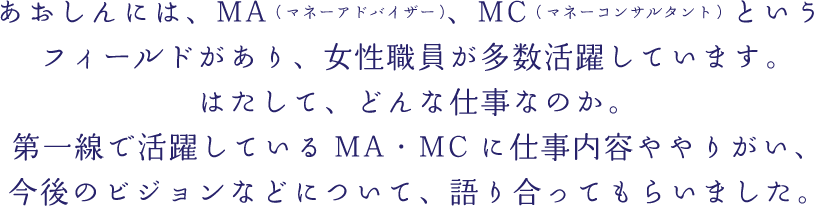 あおしんには、MA（マネーアドバイザー）、MC（マネーコンサルタント）というフィールドがあり、女性職員が多数活躍しています。はたして、どんな仕事なのか。第一線んで活躍しているMA・MCに仕事内容ややりがい、今後のビジョンなどについて、語り合ってもらいました。