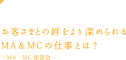 お客さまとの絆をより深められるMA&MCの仕事とは？ ~MA・MC座談会~