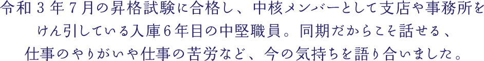 令和3年7月の昇格試験に合格し、中核メンバーとして支店や事務所をけん引している入庫６年目の中堅職員。同期だからこそ話せる、仕事のやりがいや仕事の苦労など、今の気持ちを語り合いました。