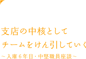 支店の中核としてチームをけん引していく ~入庫6年目・中堅職員座談会~