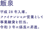 飯泉諒介 平成28年入庫。ファイナンシャル営業として事業融資を担当。令和3年に係長に昇進。