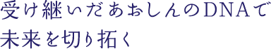 受け継いだあおしんのDNAで未来を切り拓く