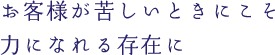 お客さまが苦しいときにこそ力になれる存在に